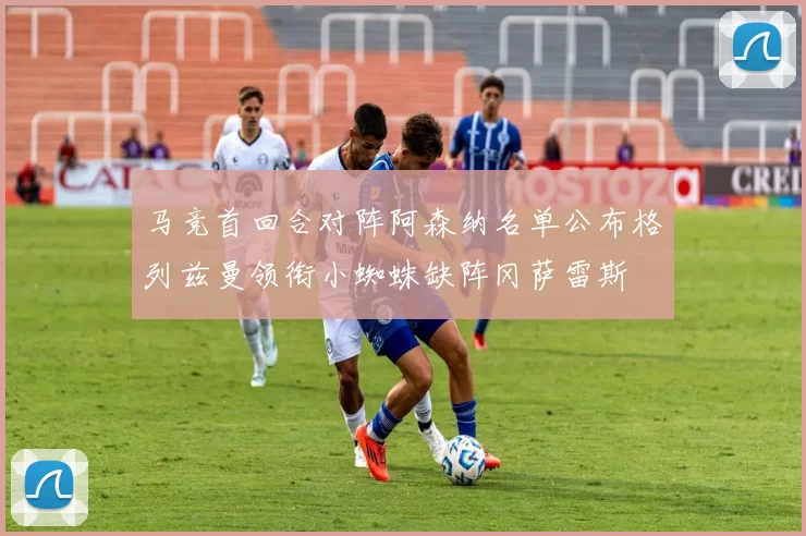 马竞首回合对阵阿森纳名单公布格列兹曼领衔小蜘蛛缺阵冈萨雷斯