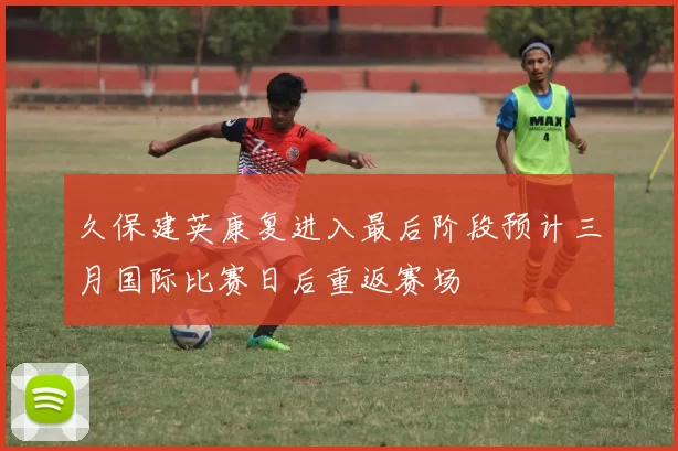久保建英康复进入最后阶段预计三月国际比赛日后重返赛场