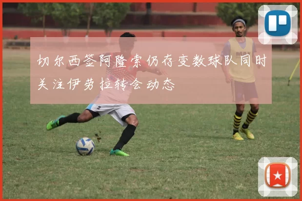 切尔西签阿隆索仍存变数球队同时关注伊劳拉转会动态