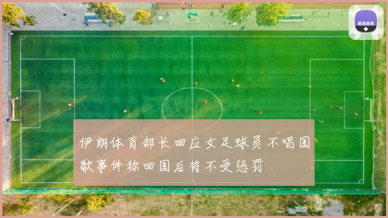 伊朗体育部长回应女足球员不唱国歌事件称回国后将不受惩罚