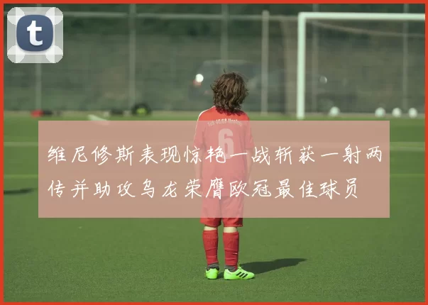 维尼修斯表现惊艳一战斩获一射两传并助攻乌龙荣膺欧冠最佳球员