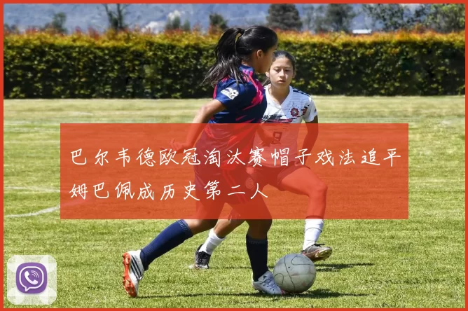 巴尔韦德欧冠淘汰赛帽子戏法追平姆巴佩成历史第二人