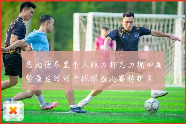 恩比德尽显个人能力却无力挽回局势最后时刻干扰球成比赛转折点