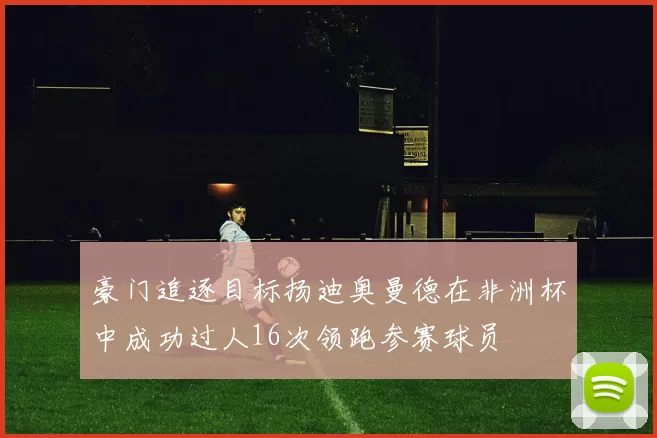 豪门追逐目标扬迪奥曼德在非洲杯中成功过人16次领跑参赛球员