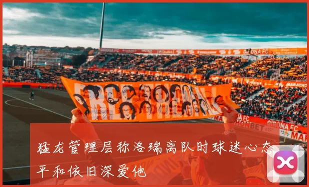 猛龙管理层称洛瑞离队时球迷心态平和依旧深爱他