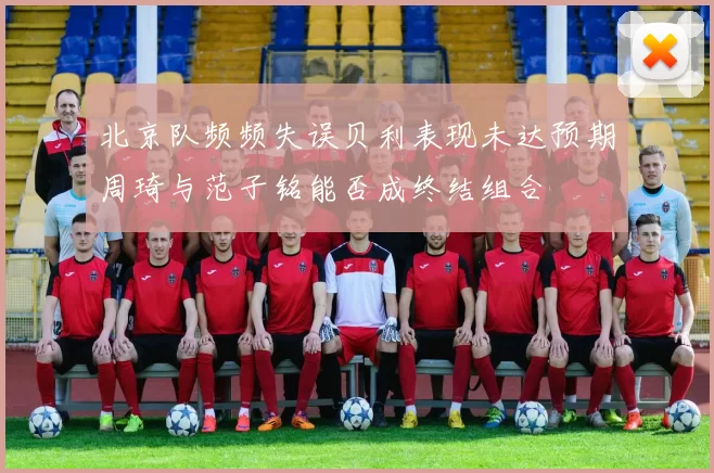北京队频频失误贝利表现未达预期周琦与范子铭能否成终结组合
