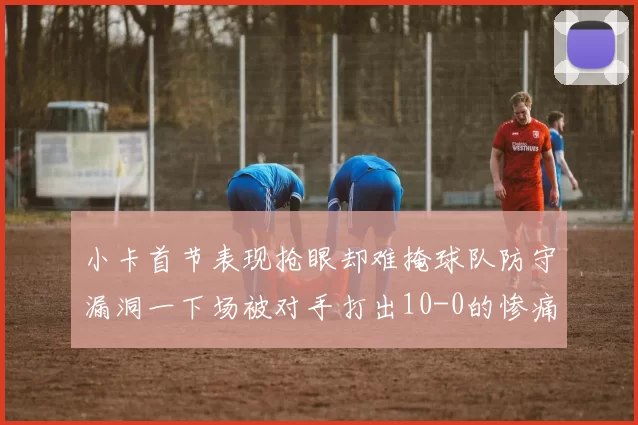 小卡首节表现抢眼却难掩球队防守漏洞一下场被对手打出10-0的惨痛局面