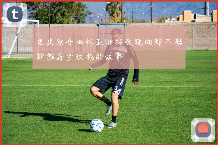 里皮助手回忆亚洲杯夜晚向那不勒斯推荐金玟哉的故事