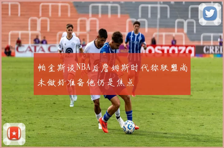 帕金斯谈NBA后詹姆斯时代称联盟尚未做好准备他仍是焦点