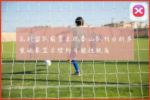 瓦科留队前景乐观泰山队刊分析多重迹象显示续约可能性极高