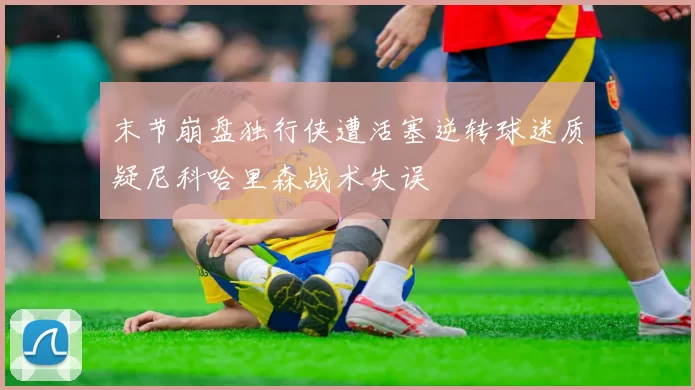 末节崩盘独行侠遭活塞逆转球迷质疑尼科哈里森战术失误