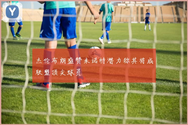 杰伦布朗盛赞米诺特潜力称其将成联盟顶尖球员