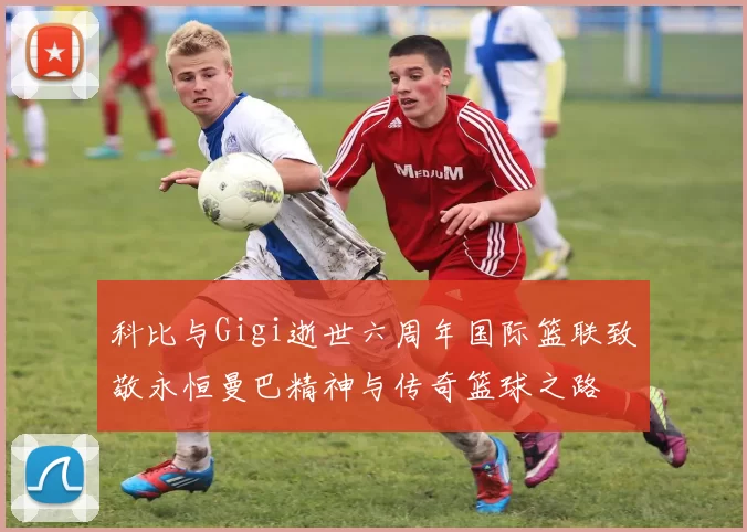 科比与Gigi逝世六周年国际篮联致敬永恒曼巴精神与传奇篮球之路