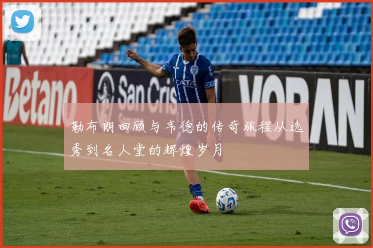 勒布朗回顾与韦德的传奇旅程从选秀到名人堂的辉煌岁月