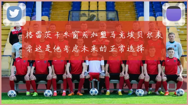 格雷茨卡冬窗或加盟马竞埃贝尔表示这是他考虑未来的正常选择