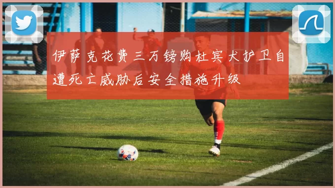 伊萨克花费三万镑购杜宾犬护卫自遭死亡威胁后安全措施升级