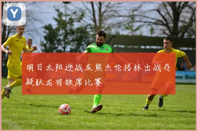 明日太阳迎战灰熊杰伦格林出战存疑狄龙将缺席比赛